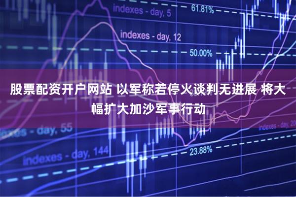 股票配资开户网站 以军称若停火谈判无进展 将大幅扩大加沙军事行动