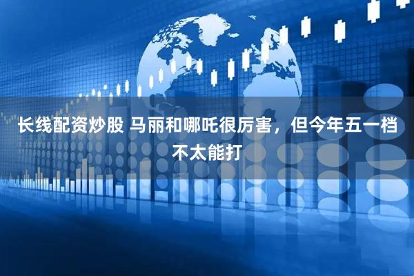 长线配资炒股 马丽和哪吒很厉害，但今年五一档不太能打