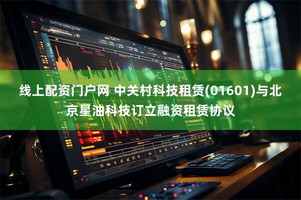 线上配资门户网 中关村科技租赁(01601)与北京星油科技订立融资租赁协议