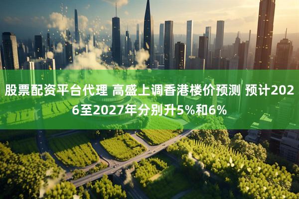 股票配资平台代理 高盛上调香港楼价预测 预计2026至2027年分别升5%和6%