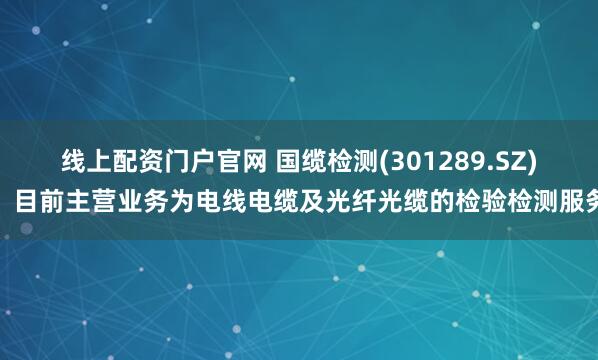 线上配资门户官网 国缆检测(301289.SZ)：目前主营业务为电线电缆及光纤光缆的检验检测服务