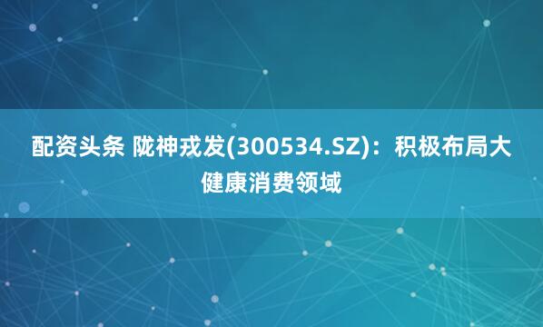 配资头条 陇神戎发(300534.SZ)：积极布局大健康消费领域