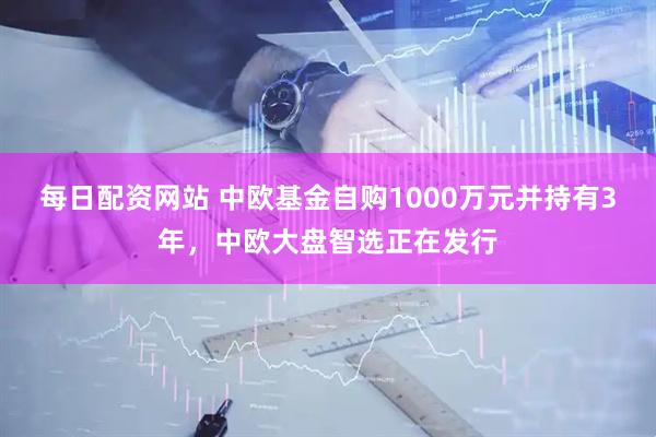 每日配资网站 中欧基金自购1000万元并持有3年，中欧大盘智选正在发行
