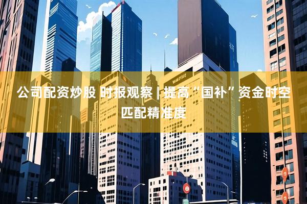 公司配资炒股 时报观察 | 提高“国补”资金时空匹配精准度