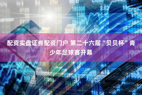 配资实盘证券配资门户 第二十六届“贝贝杯”青少年足球赛开幕