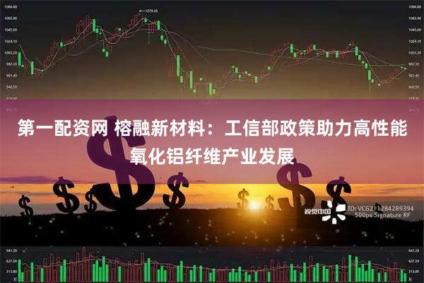 第一配资网 榕融新材料：工信部政策助力高性能氧化铝纤维产业发展