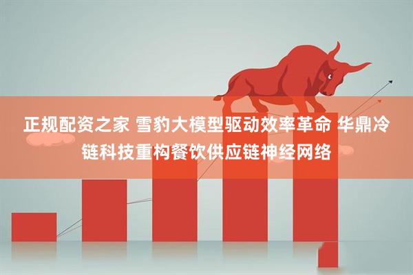 正规配资之家 雪豹大模型驱动效率革命 华鼎冷链科技重构餐饮供应链神经网络