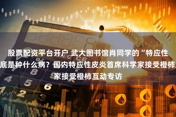 股票配资平台开户 武大图书馆肖同学的“特应性皮炎”到底是种什么病？国内特应性皮炎首席科学家接受橙柿互动专访
