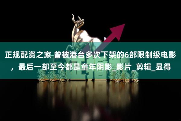 正规配资之家 曾被港台多次下架的6部限制级电影，最后一部至今都是童年阴影_影片_剪辑_显得