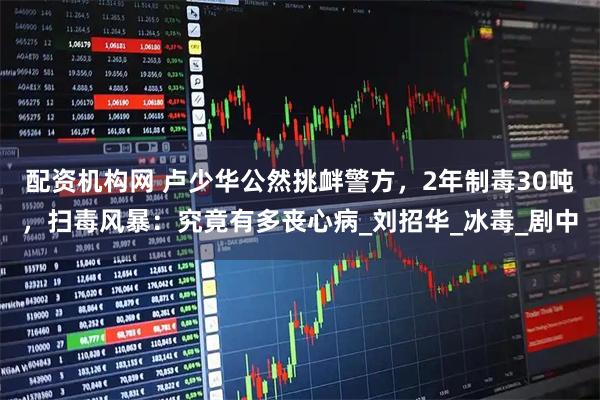 配资机构网 卢少华公然挑衅警方，2年制毒30吨，扫毒风暴：究竟有多丧心病_刘招华_冰毒_剧中