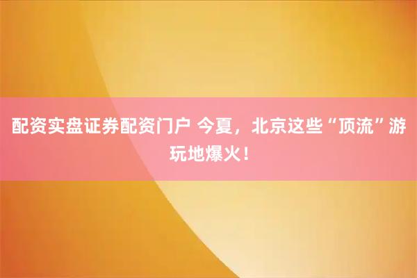 配资实盘证券配资门户 今夏，北京这些“顶流”游玩地爆火！