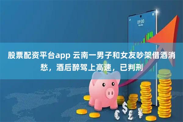 股票配资平台app 云南一男子和女友吵架借酒消愁，酒后醉驾上高速，已判刑