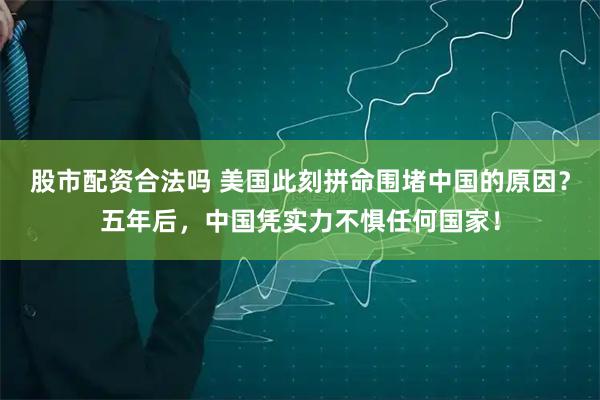 股市配资合法吗 美国此刻拼命围堵中国的原因？五年后，中国凭实力不惧任何国家！