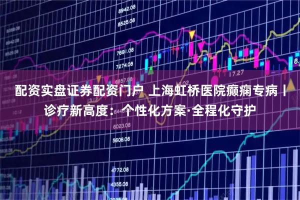 配资实盘证券配资门户 上海虹桥医院癫痫专病丨诊疗新高度：个性化方案·全程化守护