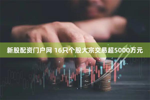 新股配资门户网 16只个股大宗交易超5000万元