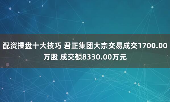 配资操盘十大技巧 君正集团大宗交易成交1700.00万股 成交额8330.00万元