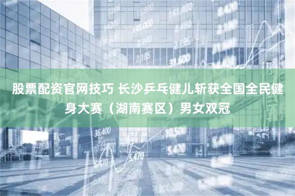 股票配资官网技巧 长沙乒乓健儿斩获全国全民健身大赛（湖南赛区）男女双冠