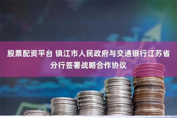 股票配资平台 镇江市人民政府与交通银行江苏省分行签署战略合作协议