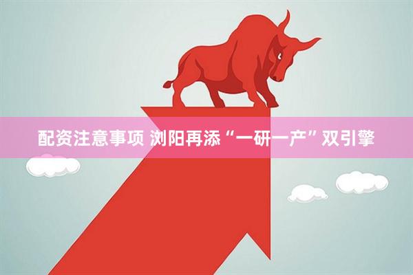 配资注意事项 浏阳再添“一研一产”双引擎