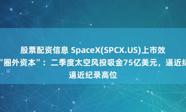 股票配资信息 SpaceX(SPCX.US)上市效应引来“圈外资本”：二季度太空风投吸金75亿美元，逼近纪录高位