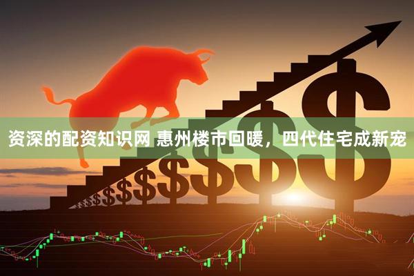 资深的配资知识网 惠州楼市回暖，四代住宅成新宠