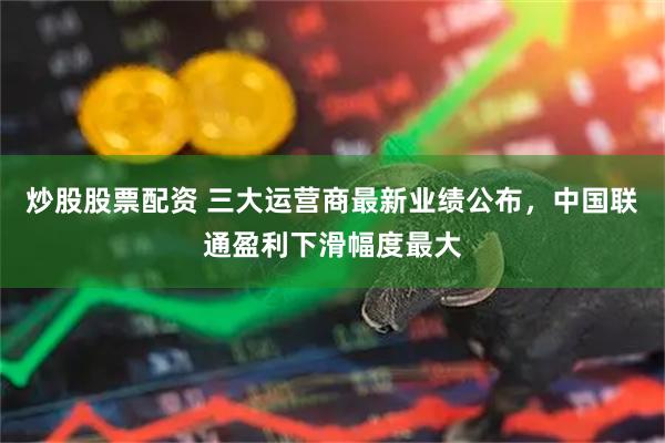 炒股股票配资 三大运营商最新业绩公布，中国联通盈利下滑幅度最大