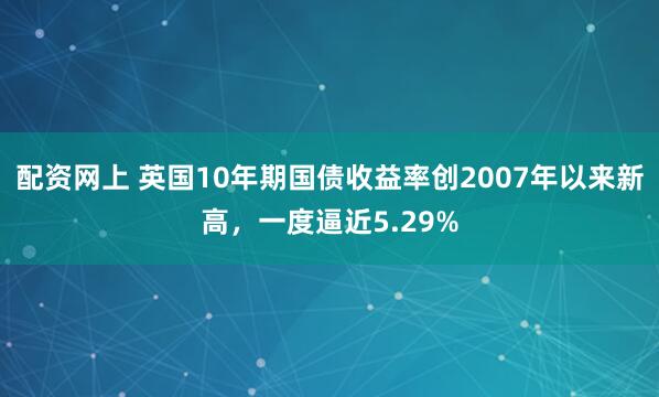 配资网上 英国10年期国债收益率创2007年以来新高，一度逼近5.29%